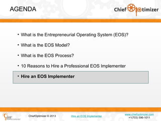 AGENDA

• What is the Entrepreneurial Operating System (EOS)?
• What is the EOS Model?
• What is the EOS Process?
• 10 Reasons to Hire a Professional EOS Implementer
• Hire an EOS Implementer

ChiefOptimizer © 2013

Hire an EOS Implementer

www.chiefoptimizer.com
+1(703) 596-1011

 