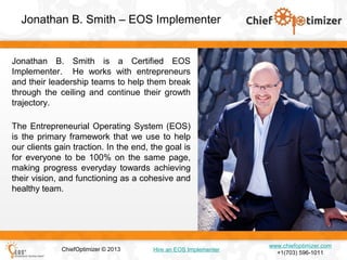 Jonathan B. Smith – EOS Implementer

Jonathan B. Smith is a Certified EOS
Implementer. He works with entrepreneurs
and their leadership teams to help them break
through the ceiling and continue their growth
trajectory.
The Entrepreneurial Operating System (EOS)
is the primary framework that we use to help
our clients gain traction. In the end, the goal is
for everyone to be 100% on the same page,
making progress everyday towards achieving
their vision, and functioning as a cohesive and
healthy team.

ChiefOptimizer © 2013

Hire an EOS Implementer

www.chiefoptimizer.com
+1(703) 596-1011

 