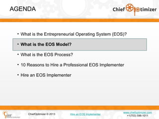 AGENDA

• What is the Entrepreneurial Operating System (EOS)?
• What is the EOS Model?
• What is the EOS Process?
• 10 Reasons to Hire a Professional EOS Implementer
• Hire an EOS Implementer

ChiefOptimizer © 2013

Hire an EOS Implementer

www.chiefoptimizer.com
+1(703) 596-1011

 