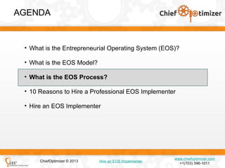 AGENDA

• What is the Entrepreneurial Operating System (EOS)?
• What is the EOS Model?
• What is the EOS Process?
• 10 Reasons to Hire a Professional EOS Implementer
• Hire an EOS Implementer

ChiefOptimizer © 2013

Hire an EOS Implementer

www.chiefoptimizer.com
+1(703) 596-1011

 