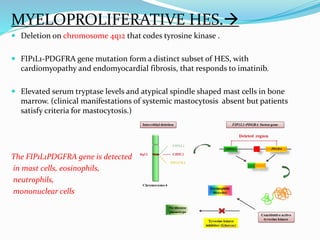 MYELOPROLIFERATIVE HES.
 Deletion on chromosome 4q12 that codes tyrosine kinase .
 FIP1L1-PDGFRA gene mutation form a distinct subset of HES, with
cardiomyopathy and endomyocardial fibrosis, that responds to imatinib.
 Elevated serum tryptase levels and atypical spindle shaped mast cells in bone
marrow. (clinical manifestations of systemic mastocytosis absent but patients
satisfy criteria for mastocytosis.)
The FIP1L1PDGFRA gene is detected
in mast cells, eosinophils,
neutrophils,
mononuclear cells
 