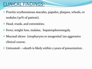 CLINICAL FINDINGS-
 Pruritic erythematous macules, papules, plaques, wheals, or
nodules (50% of patient).
 Head, trunk, and extremities.
 Fever, weight loss, malaise, hepatosplenomegaly.
 Mucosal ulcers (oropharynx or anogenital )an aggressive
clinical course.
 Untreated-- >death is likely within 2 years of presentation .
 