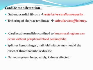 Cardiac manifestation--
 Subendocardial fibrosis restrictive cardiomyopathy .
 Tethering of chordae tendineae  valvular insufficiency.
 Cardiac abnormalities confined to intramural regions can
occur without peripheral blood eosinophilia.
 Splinter hemorrhages , nail fold infarcts may herald the
onset of thromboembolic disease.
 Nervous system, lungs, rarely, kidneys affected.
 