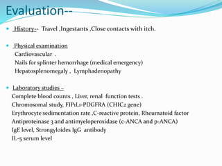 Evaluation--
 History-- Travel ,Ingestants ,Close contacts with itch.
 Physical examination
Cardiovascular .
Nails for splinter hemorrhage (medical emergency)
Hepatosplenomegaly , Lymphadenopathy
 Laboratory studies –
Complete blood counts , Liver, renal function tests .
Chromosomal study, FIP1L1-PDGFRA (CHIC2 gene)
Erythrocyte sedimentation rate ,C-reactive protein, Rheumatoid factor
Antiproteinase 3 and antimyeloperoxidase (c-ANCA and p-ANCA)
IgE level, Strongyloides IgG antibody
IL-5 serum level
 