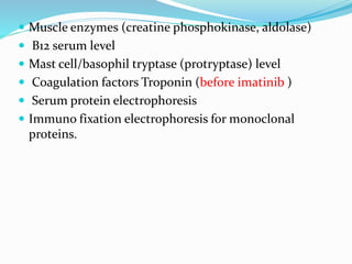  Muscle enzymes (creatine phosphokinase, aldolase)
 B12 serum level
 Mast cell/basophil tryptase (protryptase) level
 Coagulation factors Troponin (before imatinib )
 Serum protein electrophoresis
 Immuno fixation electrophoresis for monoclonal
proteins.
 