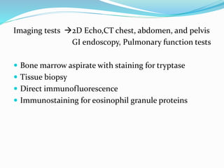 Imaging tests 2D Echo,CT chest, abdomen, and pelvis
GI endoscopy, Pulmonary function tests
 Bone marrow aspirate with staining for tryptase
 Tissue biopsy
 Direct immunofluorescence
 Immunostaining for eosinophil granule proteins
 