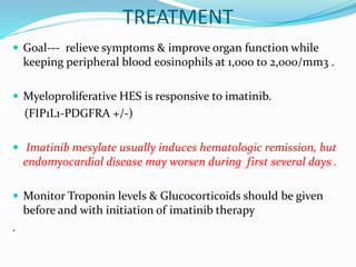 TREATMENT
 Goal--- relieve symptoms & improve organ function while
keeping peripheral blood eosinophils at 1,000 to 2,000/mm3 .
 Myeloproliferative HES is responsive to imatinib.
(FIP1L1-PDGFRA +/-)
 Imatinib mesylate usually induces hematologic remission, but
endomyocardial disease may worsen during first several days .
 Monitor Troponin levels & Glucocorticoids should be given
before and with initiation of imatinib therapy
.
 