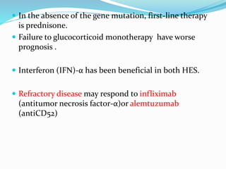  In the absence of the gene mutation, first-line therapy
is prednisone.
 Failure to glucocorticoid monotherapy have worse
prognosis .
 Interferon (IFN)-α has been beneficial in both HES.
 Refractory disease may respond to infliximab
(antitumor necrosis factor-α)or alemtuzumab
(antiCD52)
 