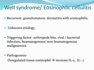 Well syndrome/ Eosinophlic cellulitis
 Recurrent granulomatous dermatitis with eosinophilis.
 Unknown etiology.
 Triggering factor- arthropods bite, viral / bacterial
infection, heamatogenous/ non heamatogenous
malignancies.
 Pathogenesis-
Deregulated tissue eosinophil  increase IL-5 , IL- 2
 