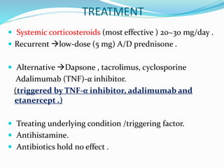 TREATMENT
 Systemic corticosteroids (most effective ) 20~30 mg/day .
 Recurrent low-dose (5 mg) A/D prednisone .
 Alternative Dapsone , tacrolimus, cyclosporine
Adalimumab (TNF)-α inhibitor.
(triggered by TNF-α inhibitor, adalimumab and
etanercept .)
 Treating underlying condition /triggering factor.
 Antihistamine.
 Antibiotics hold no effect .
 