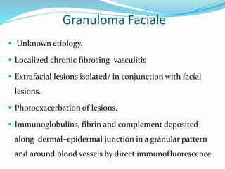 Granuloma Faciale
 Unknown etiology.
 Localized chronic fibrosing vasculitis
 Extrafacial lesions isolated/ in conjunction with facial
lesions.
 Photoexacerbation of lesions.
 Immunoglobulins, fibrin and complement deposited
along dermal–epidermal junction in a granular pattern
and around blood vessels by direct immunofluorescence
 