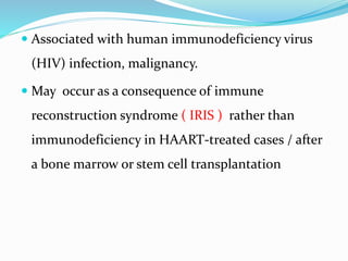  Associated with human immunodeficiency virus
(HIV) infection, malignancy.
 May occur as a consequence of immune
reconstruction syndrome ( IRIS ) rather than
immunodeficiency in HAART-treated cases / after
a bone marrow or stem cell transplantation
 