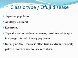 Classic type / Ofuji disease
 Japanese population
 Adult(35–40 years)
 Recurrent.
 Typically last more than 1–2 weeks, involute and relapse
in average interval of every 3–4 weeks
 Initially on face, may also affect trunk, extremities, scalp,
palms or soles, where follicles are absent
 