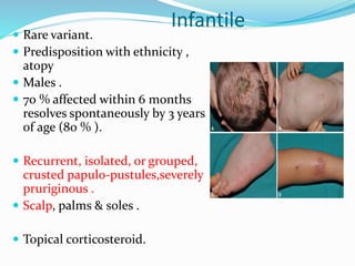 Infantile
 Rare variant.
 Predisposition with ethnicity ,
atopy
 Males .
 70 % affected within 6 months
resolves spontaneously by 3 years
of age (80 % ).
 Recurrent, isolated, or grouped,
crusted papulo-pustules,severely
pruriginous .
 Scalp, palms & soles .
 Topical corticosteroid.
 