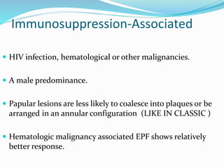 Immunosuppression-Associated
 HIV infection, hematological or other malignancies.
 A male predominance.
 Papular lesions are less likely to coalesce into plaques or be
arranged in an annular configuration (LIKE IN CLASSIC )
 Hematologic malignancy associated EPF shows relatively
better response.
 