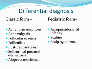 Differential diagnosis
Classic form –
 Acneiform eruptions
 Acne vulgaris
 Follicular eczema
 Folliculitis
 Pustural psoriasis.
 Subcorneal pustural
dermatosis.
 Alopecia mucinosa.
Pediatric form-
 Acropustulosis of
infancy
 Scabies
 Scalp pyoderma
 