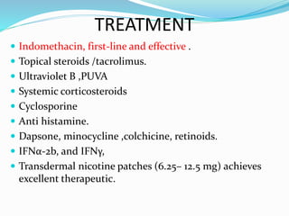 TREATMENT
 Indomethacin, first-line and effective .
 Topical steroids /tacrolimus.
 Ultraviolet B ,PUVA
 Systemic corticosteroids
 Cyclosporine
 Anti histamine.
 Dapsone, minocycline ,colchicine, retinoids.
 IFNα-2b, and IFNγ,
 Transdermal nicotine patches (6.25– 12.5 mg) achieves
excellent therapeutic.
 