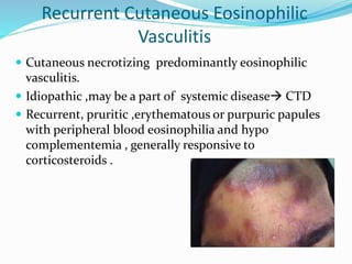 Recurrent Cutaneous Eosinophilic
Vasculitis
 Cutaneous necrotizing predominantly eosinophilic
vasculitis.
 Idiopathic ,may be a part of systemic disease CTD
 Recurrent, pruritic ,erythematous or purpuric papules
with peripheral blood eosinophilia and hypo
complementemia , generally responsive to
corticosteroids .
 