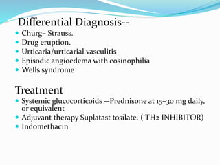 Differential Diagnosis--
 Churg– Strauss.
 Drug eruption.
 Urticaria/urticarial vasculitis
 Episodic angioedema with eosinophilia
 Wells syndrome
Treatment
 Systemic glucocorticoids --Prednisone at 15–30 mg daily,
or equivalent
 Adjuvant therapy Suplatast tosilate. ( TH2 INHIBITOR)
 Indomethacin
 