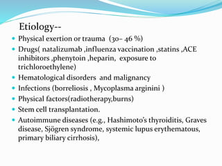 Etiology--
 Physical exertion or trauma (30– 46 %)
 Drugs( natalizumab ,influenza vaccination ,statins ,ACE
inhibitors ,phenytoin ,heparin, exposure to
trichloroethylene)
 Hematological disorders and malignancy
 Infections (borreliosis , Mycoplasma arginini )
 Physical factors(radiotherapy,burns)
 Stem cell transplantation.
 Autoimmune diseases (e.g., Hashimoto’s thyroiditis, Graves
disease, Sjögren syndrome, systemic lupus erythematous,
primary biliary cirrhosis),
 