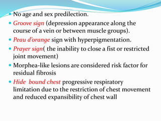  No age and sex predilection.
 Groove sign (depression appearance along the
course of a vein or between muscle groups).
 Peau d’orange sign with hyperpigmentation.
 Prayer sign( the inability to close a fist or restricted
joint movement)
 Morphea-like lesions are considered risk factor for
residual fibrosis
 Hide bound chest progressive respiratory
limitation due to the restriction of chest movement
and reduced expansibility of chest wall
 