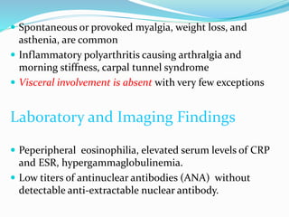  Spontaneous or provoked myalgia, weight loss, and
asthenia, are common
 Inflammatory polyarthritis causing arthralgia and
morning stiffness, carpal tunnel syndrome
 Visceral involvement is absent with very few exceptions
Laboratory and Imaging Findings
 Peperipheral eosinophilia, elevated serum levels of CRP
and ESR, hypergammaglobulinemia.
 Low titers of antinuclear antibodies (ANA) without
detectable anti-extractable nuclear antibody.
 
