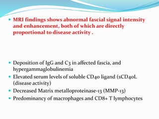  MRI findings shows abnormal fascial signal intensity
and enhancement, both of which are directly
proportional to disease activity .
 Deposition of IgG and C3 in affected fascia, and
hypergammaglobulinemia
 Elevated serum levels of soluble CD40 ligand (sCD40L
(disease activity)
 Decreased Matrix metalloproteinase-13 (MMP-13)
 Predominancy of macrophages and CD8+ T lymphocytes
 