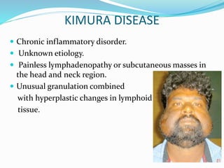 KIMURA DISEASE
 Chronic inflammatory disorder.
 Unknown etiology.
 Painless lymphadenopathy or subcutaneous masses in
the head and neck region.
 Unusual granulation combined
with hyperplastic changes in lymphoid
tissue.
 