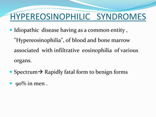 HYPEREOSINOPHILIC SYNDROMES
 Idiopathic disease having as a common entity ,
"Hypereosinophilia", of blood and bone marrow
associated with infiltrative eosinophilia of various
organs.
 Spectrum Rapidly fatal form to benign forms
 90% in men .
 