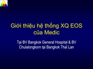 Giới thiệu hệ thống XQ EOS
của Medic
Tại BV Bangkok General Hospital & BV
Chulalongkorn tại Bangkok Thái Lan
 