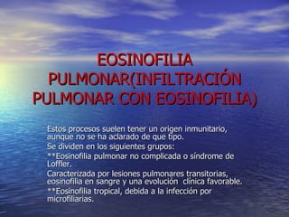 EOSINOFILIA PULMONAR(INFILTRACIÓN PULMONAR CON EOSINOFILIA) Estos procesos suelen tener un origen inmunitario, aunque no se ha aclarado de que tipo. Se dividen en los siguientes grupos: **Eosinofilia pulmonar no complicada o síndrome de Loffler. Caracterizada por lesiones pulmonares transitorias, eosinofilia en sangre y una evolución  clínica favorable. **Eosinofilia tropical, debida a la infección por microfiliarias. 