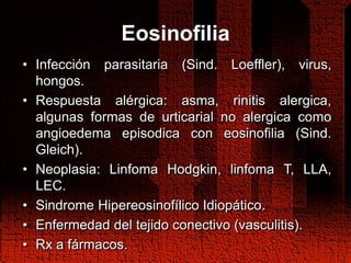 Eosinofilia
• Infección parasitaria (Sind. Loeffler), virus,
hongos.
• Respuesta alérgica: asma, rinitis alergica,
algunas formas de urticarial no alergica como
angioedema episodica con eosinofilia (Sind.
Gleich).
• Neoplasia: Linfoma Hodgkin, linfoma T, LLA,
LEC.
• Sindrome Hipereosinofílico Idiopático.
• Enfermedad del tejido conectivo (vasculitis).
• Rx a fármacos.
 