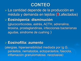 CONTEO
 La cantidad depende de la producción en
médula y demanda en tejidos ( t.afectados)
 Eosinópenia: disminución
(glucocorticoides, estrés, ACTH, adrenalina,
tiroxina, prostaglandinas, infecciones bacterianas
agudas, síndrome de cushing )
 Eosinofilia: aumento
(alergias, hipersensibilidad mediada por Ig G,
parásitos, nematodos, ectoparásitos, fasciola,
inflamación granulomatosa, neoplasias)
 