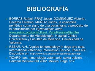 BIBLIOGRAFÍA
 BORRÁS,Rafael, PRAT Josep ,DOMINGUEZ Victoria ,
Encarna Esteban, MUÑOZ Carlos, la eosinofilia
periférica como signo de una parasitosis: a propósito de
la parasitación por Hymenolepis nana.
www.seimc.org/control/revi_Para/Reosinofilia.htm
Departamento de Microbiología, Hospital Clínico
Universitario y Facultad de Medicina, Universidad de
Valencia.
 REBAR, A.H. A guide to hematology in dogs and cats,
International Veterinary Information Service, Ithaca NY.
Disponible en: http://www.ivis.org/advances/Rebar/toc.asp
 TIZARD, Ian. Inmunológia veterinaria. sexta edición.
Editorial McGraw-Hill 2002. México. Págs. 517
 