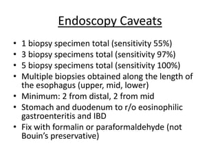Endoscopy Caveats
• 1 biopsy specimen total (sensitivity 55%)
• 3 biopsy specimens total (sensitivity 97%)
• 5 biopsy specimens total (sensitivity 100%)
• Multiple biopsies obtained along the length of
the esophagus (upper, mid, lower)
• Minimum: 2 from distal, 2 from mid
• Stomach and duodenum to r/o eosinophilic
gastroenteritis and IBD
• Fix with formalin or paraformaldehyde (not
Bouin’s preservative)
 