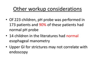 Other workup considerations
• Of 223 children, pH probe was performed in
173 patients and 90% of these patients had
normal pH probe
• 14 children in the literatures had normal
esophageal manometry
• Upper GI for strictures may not correlate with
endoscopy
 
