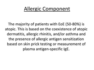 Allergic Component
The majority of patients with EoE (50-80%) is
atopic. This is based on the coexistence of atopic
dermatitis, allergic rhinitis, and/or asthma and
the presence of allergic antigen sensitization
based on skin prick testing or measurement of
plasma antigen-specific IgE.
 