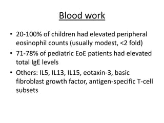 Blood work
• 20-100% of children had elevated peripheral
eosinophil counts (usually modest, <2 fold)
• 71-78% of pediatric EoE patients had elevated
total IgE levels
• Others: IL5, IL13, IL15, eotaxin-3, basic
fibroblast growth factor, antigen-specific T-cell
subsets
 