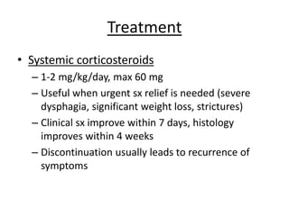 Treatment
• Systemic corticosteroids
– 1-2 mg/kg/day, max 60 mg
– Useful when urgent sx relief is needed (severe
dysphagia, significant weight loss, strictures)
– Clinical sx improve within 7 days, histology
improves within 4 weeks
– Discontinuation usually leads to recurrence of
symptoms
 