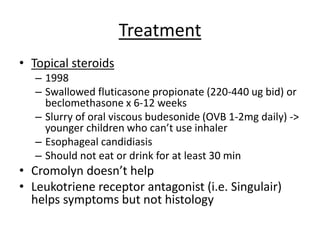 Treatment
• Topical steroids
– 1998
– Swallowed fluticasone propionate (220-440 ug bid) or
beclomethasone x 6-12 weeks
– Slurry of oral viscous budesonide (OVB 1-2mg daily) ->
younger children who can’t use inhaler
– Esophageal candidiasis
– Should not eat or drink for at least 30 min
• Cromolyn doesn’t help
• Leukotriene receptor antagonist (i.e. Singulair)
helps symptoms but not histology
 