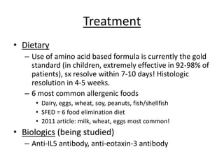 Treatment
• Dietary
– Use of amino acid based formula is currently the gold
standard (in children, extremely effective in 92-98% of
patients), sx resolve within 7-10 days! Histologic
resolution in 4-5 weeks.
– 6 most common allergenic foods
• Dairy, eggs, wheat, soy, peanuts, fish/shellfish
• SFED = 6 food elimination diet
• 2011 article: milk, wheat, eggs most common!
• Biologics (being studied)
– Anti-IL5 antibody, anti-eotaxin-3 antibody
 