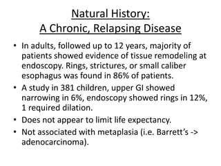 Natural History:
A Chronic, Relapsing Disease
• In adults, followed up to 12 years, majority of
patients showed evidence of tissue remodeling at
endoscopy. Rings, strictures, or small caliber
esophagus was found in 86% of patients.
• A study in 381 children, upper GI showed
narrowing in 6%, endoscopy showed rings in 12%,
1 required dilation.
• Does not appear to limit life expectancy.
• Not associated with metaplasia (i.e. Barrett’s ->
adenocarcinoma).
 