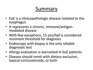 Summary
• EoE is a clinicopathologic disease isolated to the
esophagus
• It represents a chronic, immune/antigen-
mediated disease
• With few exceptions, 15 eos/hpf is considered
minimum threshold for diagnosis
• Endoscopy with biopsy is the only reliable
diagnostic test
• Allergy evaluation is warranted in EoE patients
• Disease should remit with dietary exclusion,
topical corticosteroids, or both
 