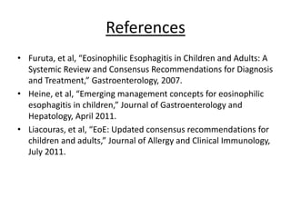 References
• Furuta, et al, “Eosinophilic Esophagitis in Children and Adults: A
Systemic Review and Consensus Recommendations for Diagnosis
and Treatment,” Gastroenterology, 2007.
• Heine, et al, “Emerging management concepts for eosinophilic
esophagitis in children,” Journal of Gastroenterology and
Hepatology, April 2011.
• Liacouras, et al, “EoE: Updated consensus recommendations for
children and adults,” Journal of Allergy and Clinical Immunology,
July 2011.
 