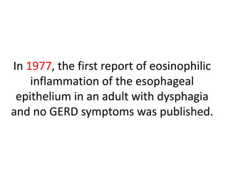 In 1977, the first report of eosinophilic
inflammation of the esophageal
epithelium in an adult with dysphagia
and no GERD symptoms was published.
 