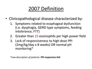 2007 Definition
• Clinicopathological disease characterized by:
1. Symptoms related to esophageal dysfunction
(i.e. dysphagia, GERD type symptoms, feeding
intolerance, FTT)
2. Greater than 15 eosinophils per high power field
3. Lack of responsiveness to high dose PPI
(2mg/kg/day x 8 weeks) OR normal pH
monitoring*
*new description of patients: PPI responsive EoE
 