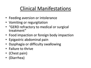 Clinical Manifestations
• Feeding aversion or intolerance
• Vomiting or regurgitation
• “GERD refractory to medical or surgical
treatment”
• Food impaction or foreign body impaction
• Epigastric abdominal pain
• Dysphagia or difficulty swallowing
• Failure to thrive
• (Chest pain)
• (Diarrhea)
 