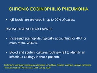 CHRONIC EOSINOPHILIC PNEUMONIA

 • IgE levels are elevated in up to 50% of cases.

 BRONCHOALVEOLAR LAVAGE:

 • Increased ...