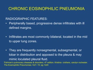 CHRONIC EOSINOPHILIC PNEUMONIA

 RADIOGRAPHIC FEATURES:
 • Peripherally based, progressive dense infiltrates with ill
   d...