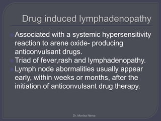 Associated with a systemic hypersensitivity
reaction to arene oxide- producing
anticonvulsant drugs.
Triad of fever,rash and lymphadenopathy.
Lymph node abormalities usually appear
early, within weeks or months, after the
initiation of anticonvulsant drug therapy.
Dr. Monika Nema
 